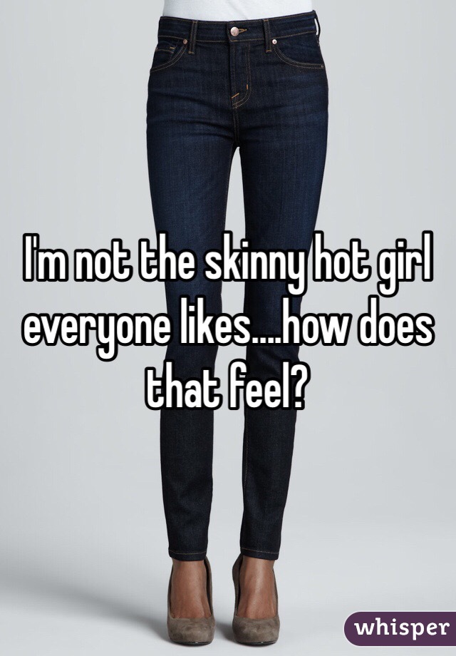 I'm not the skinny hot girl everyone likes....how does that feel?