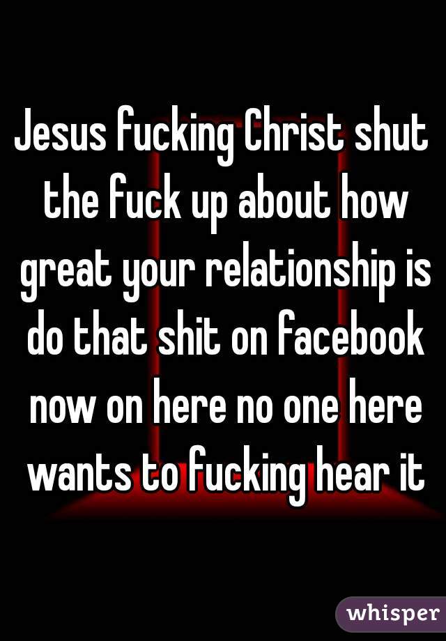 Jesus fucking Christ shut the fuck up about how great your relationship is do that shit on facebook now on here no one here wants to fucking hear it