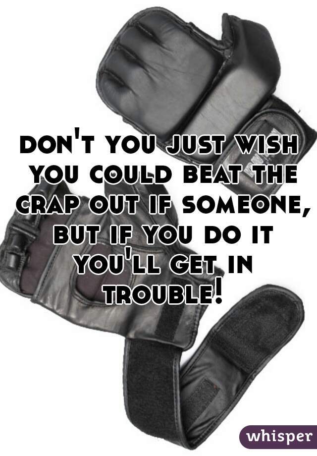 don't you just wish you could beat the crap out if someone, but if you do it you'll get in trouble!