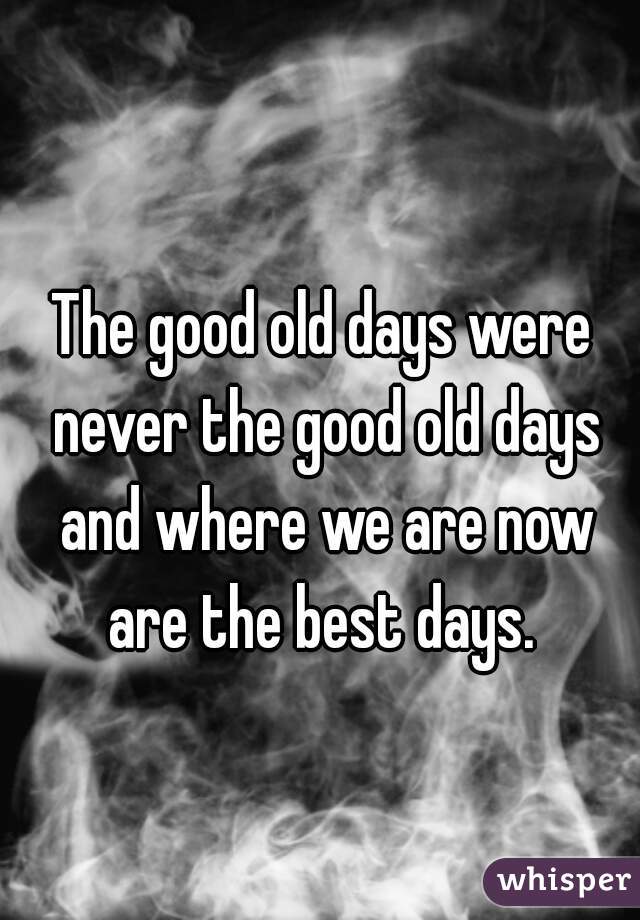 The good old days were never the good old days and where we are now are the best days. 