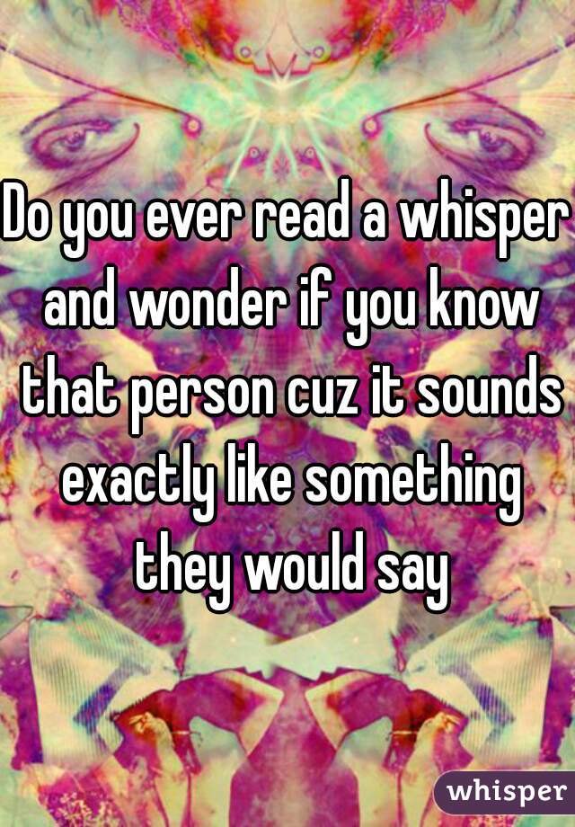 Do you ever read a whisper and wonder if you know that person cuz it sounds exactly like something they would say