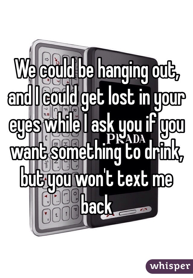 We could be hanging out, and I could get lost in your eyes while I ask you if you want something to drink, but you won't text me back