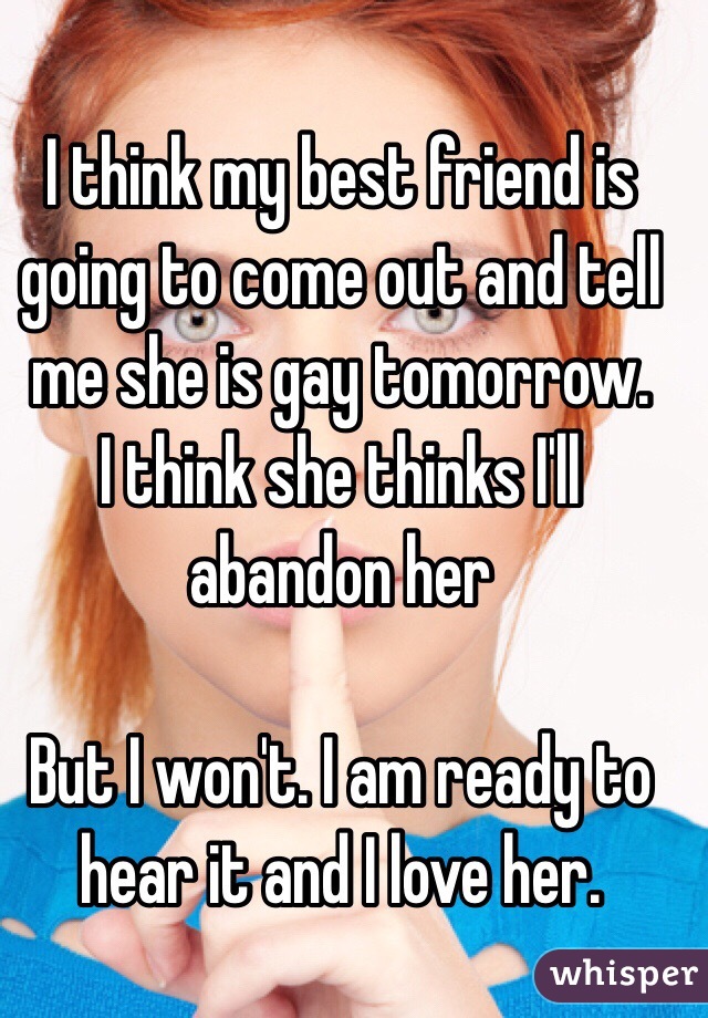 I think my best friend is going to come out and tell me she is gay tomorrow. 
I think she thinks I'll abandon her 

But I won't. I am ready to hear it and I love her.