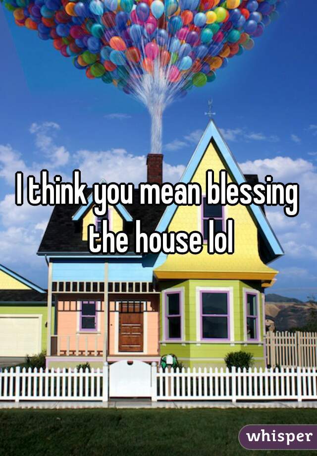 I think you mean blessing the house lol