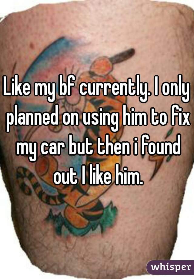 Like my bf currently. I only planned on using him to fix my car but then i found out I like him.