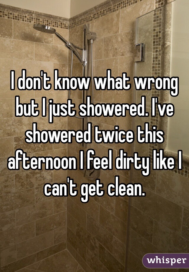 I don't know what wrong but I just showered. I've showered twice this afternoon I feel dirty like I can't get clean. 