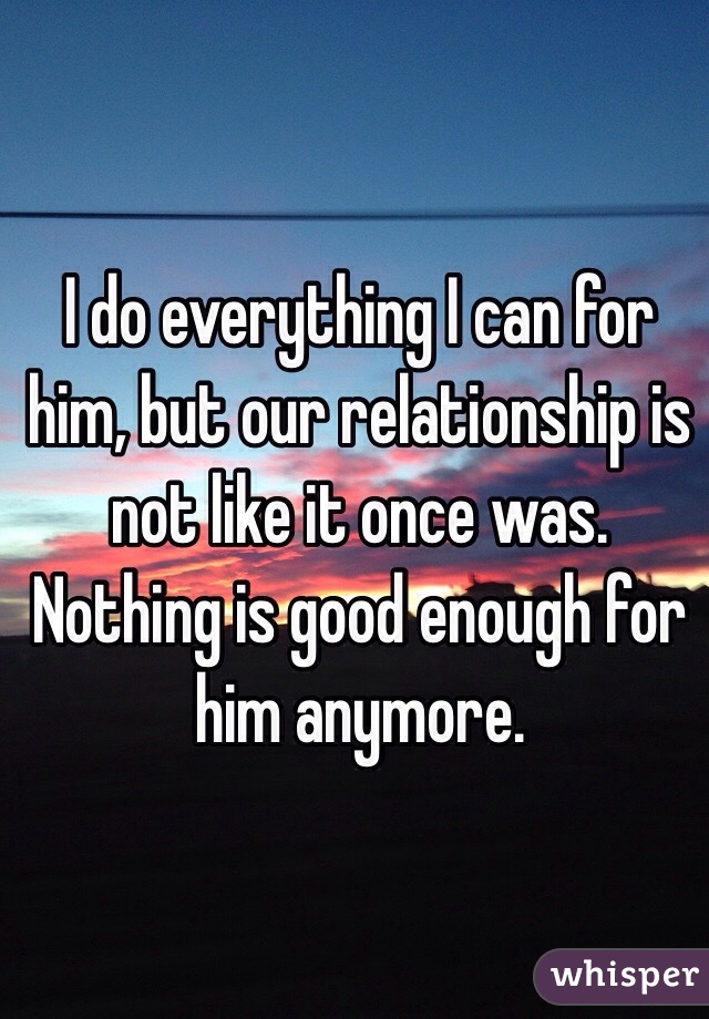 I do everything I can for him, but our relationship is not like it once was. Nothing is good enough for him anymore. 