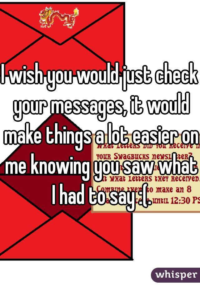 I wish you would just check your messages, it would make things a lot easier on me knowing you saw what I had to say :(.