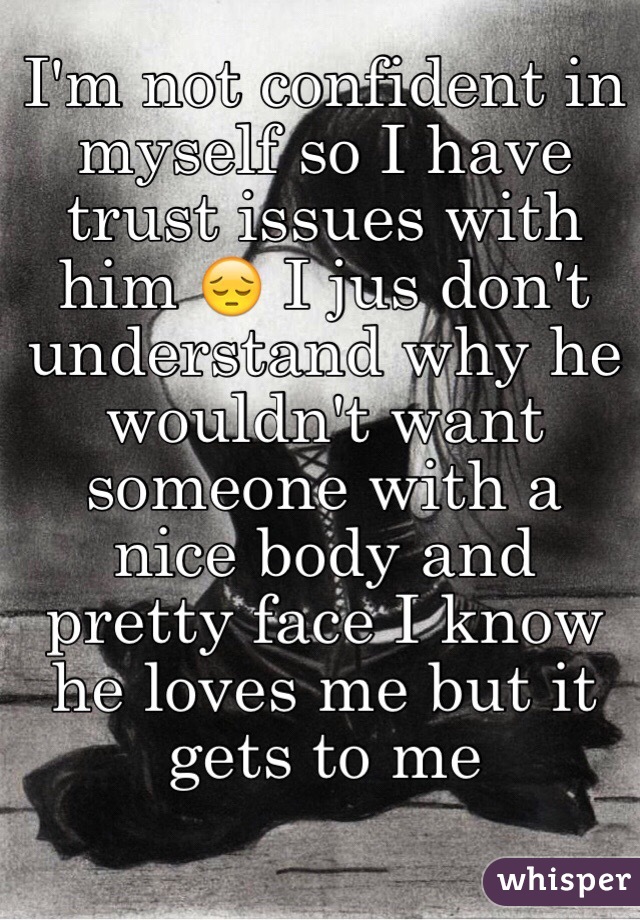 I'm not confident in myself so I have trust issues with him 😔 I jus don't understand why he wouldn't want someone with a nice body and pretty face I know he loves me but it gets to me