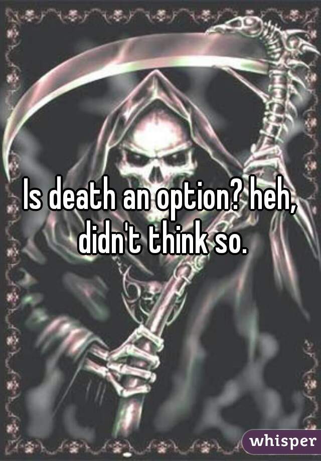 Is death an option? heh, didn't think so.