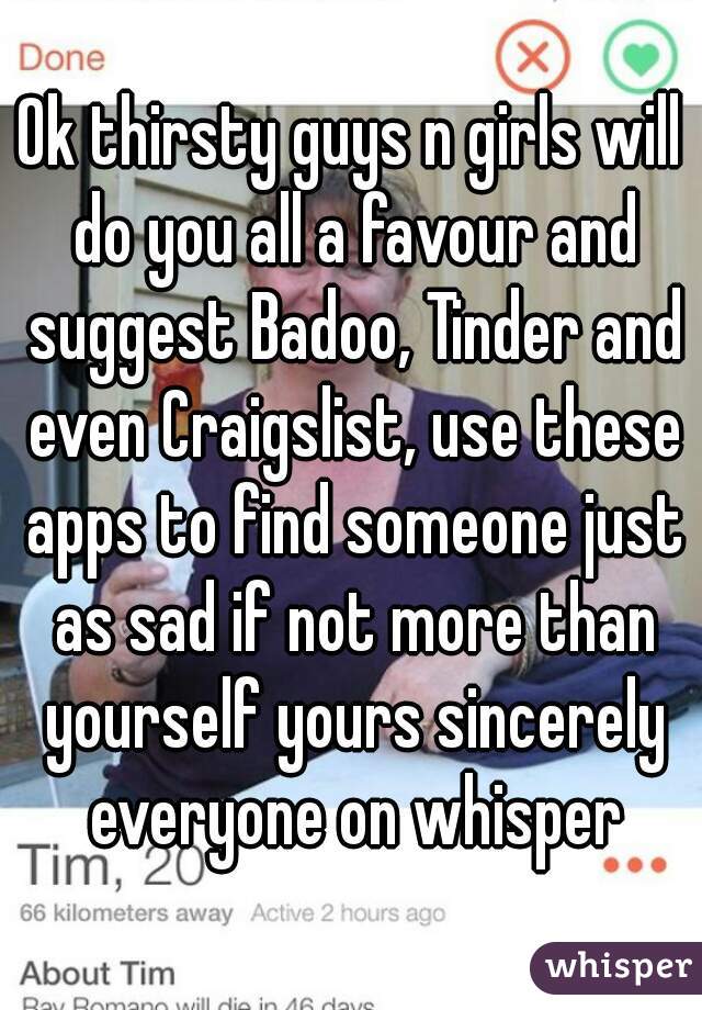 Ok thirsty guys n girls will do you all a favour and suggest Badoo, Tinder and even Craigslist, use these apps to find someone just as sad if not more than yourself yours sincerely everyone on whisper