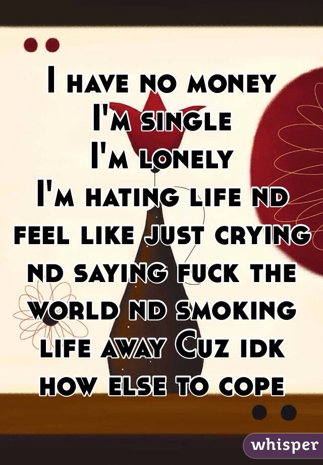 I have no money 
I'm single 
I'm lonely 
I'm hating life nd feel like just crying nd saying fuck the world nd smoking life away Cuz idk how else to cope 