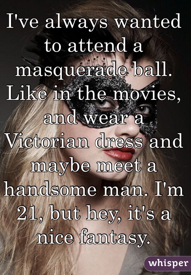 I've always wanted to attend a masquerade ball. Like in the movies, and wear a Victorian dress and maybe meet a handsome man. I'm 21, but hey, it's a nice fantasy. 