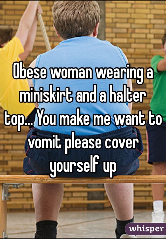 Obese woman wearing a miniskirt and a halter top... You make me want to vomit please cover yourself up