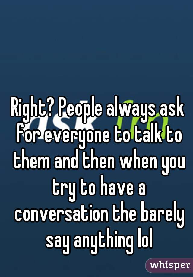 Right? People always ask for everyone to talk to them and then when you try to have a conversation the barely say anything lol