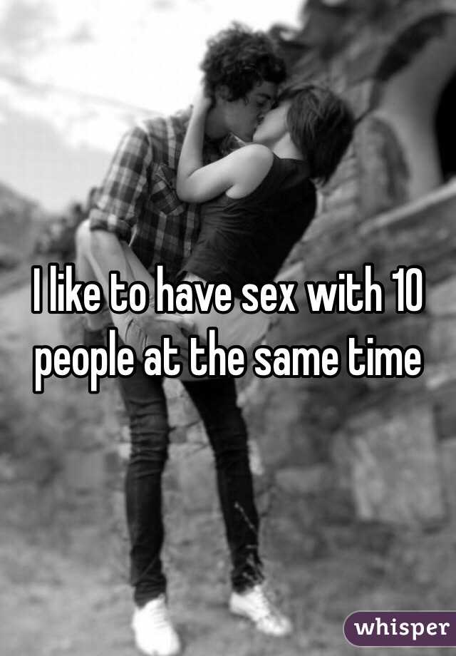 I like to have sex with 10 people at the same time