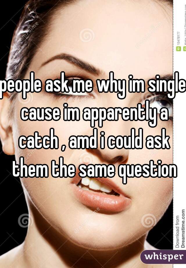 people ask me why im single cause im apparently a catch , amd i could ask them the same question