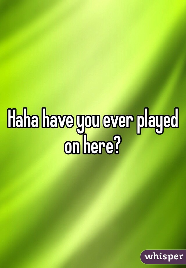 Haha have you ever played on here?