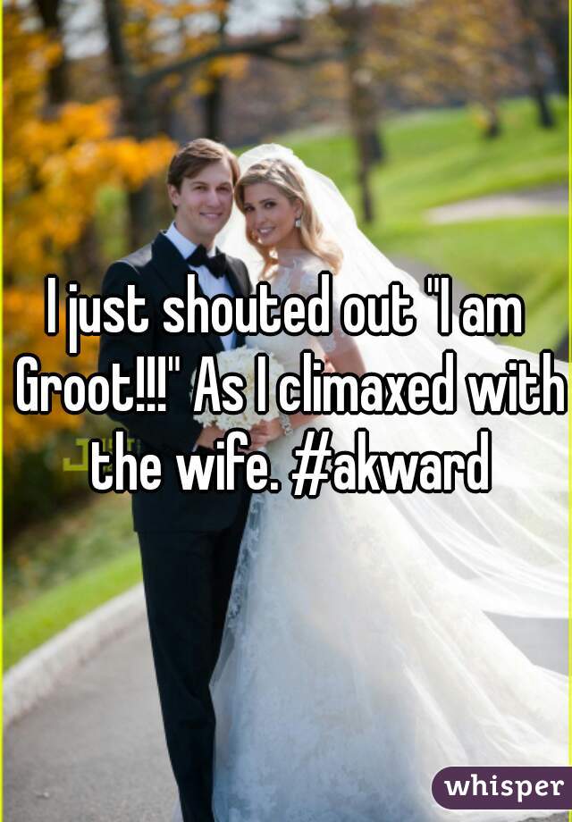 I just shouted out "I am Groot!!!" As I climaxed with the wife. #akward