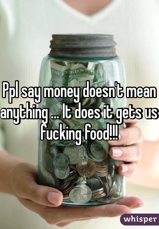 Ppl say money doesn't mean anything ... It does it gets us fucking food!!!