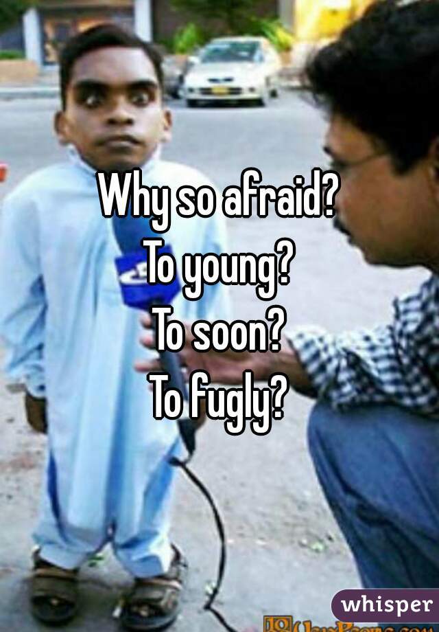 Why so afraid?
To young?
To soon?
To fugly?