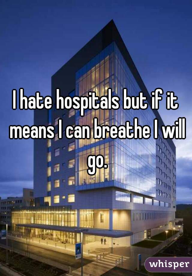 I hate hospitals but if it means I can breathe I will go.