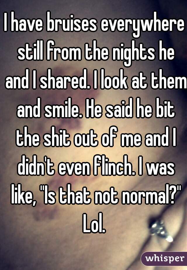 I have bruises everywhere still from the nights he and I shared. I look at them and smile. He said he bit the shit out of me and I didn't even flinch. I was like, "Is that not normal?" Lol. 