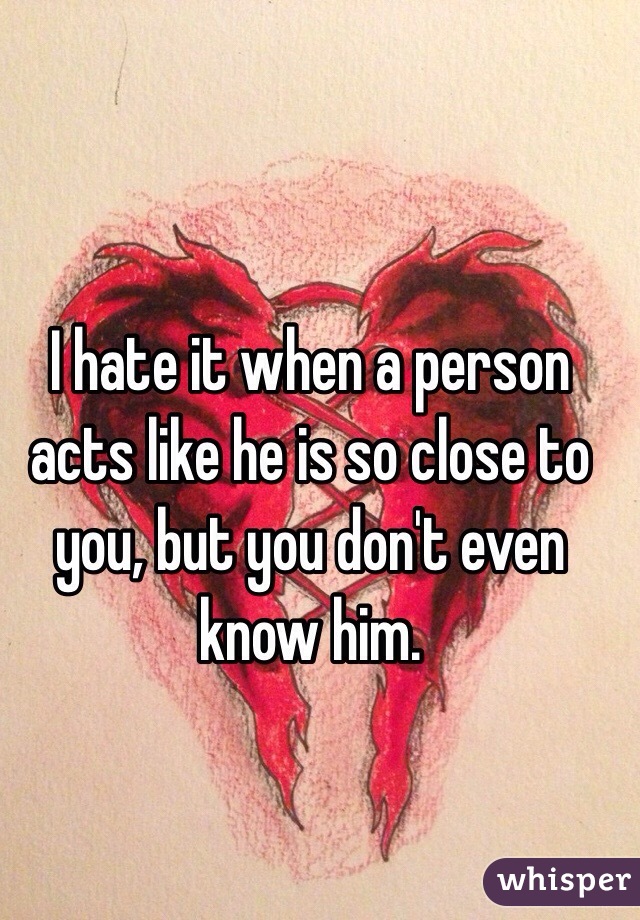 I hate it when a person acts like he is so close to you, but you don't even know him.