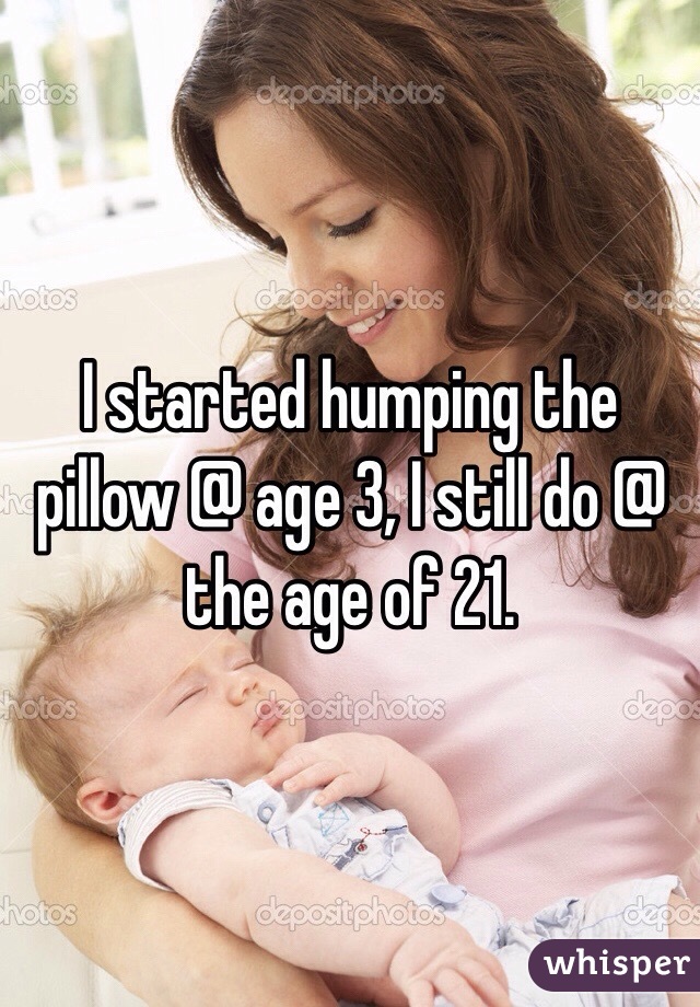 I started humping the pillow @ age 3, I still do @ the age of 21.