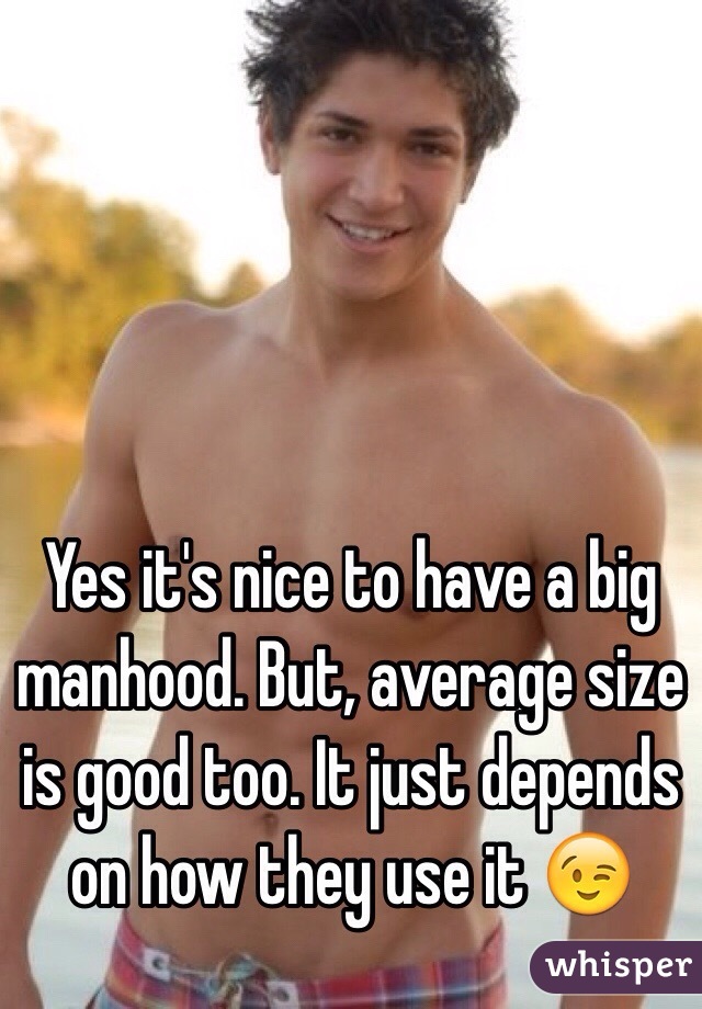 Yes it's nice to have a big manhood. But, average size is good too. It just depends on how they use it 😉