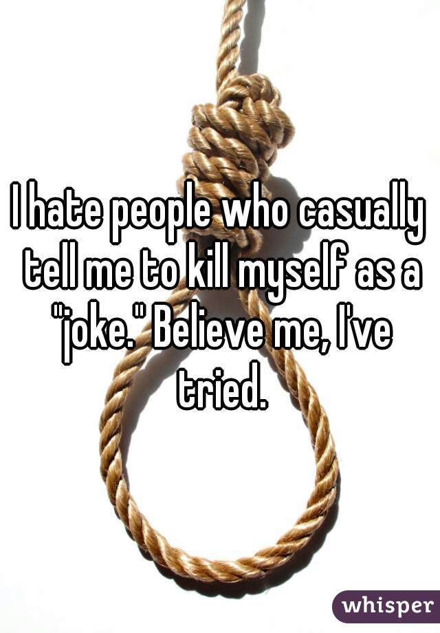 I hate people who casually tell me to kill myself as a "joke." Believe me, I've tried.