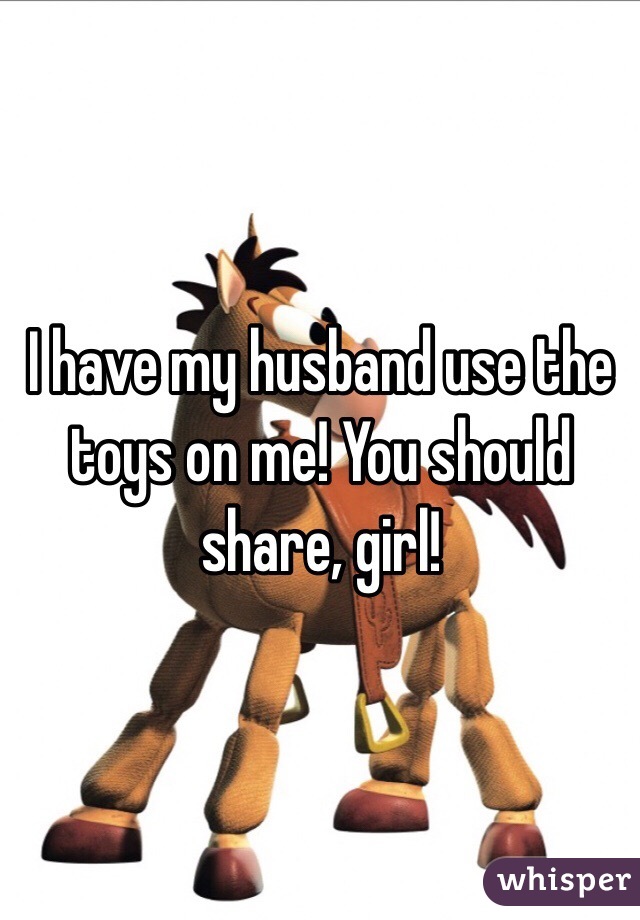 I have my husband use the toys on me! You should share, girl! 