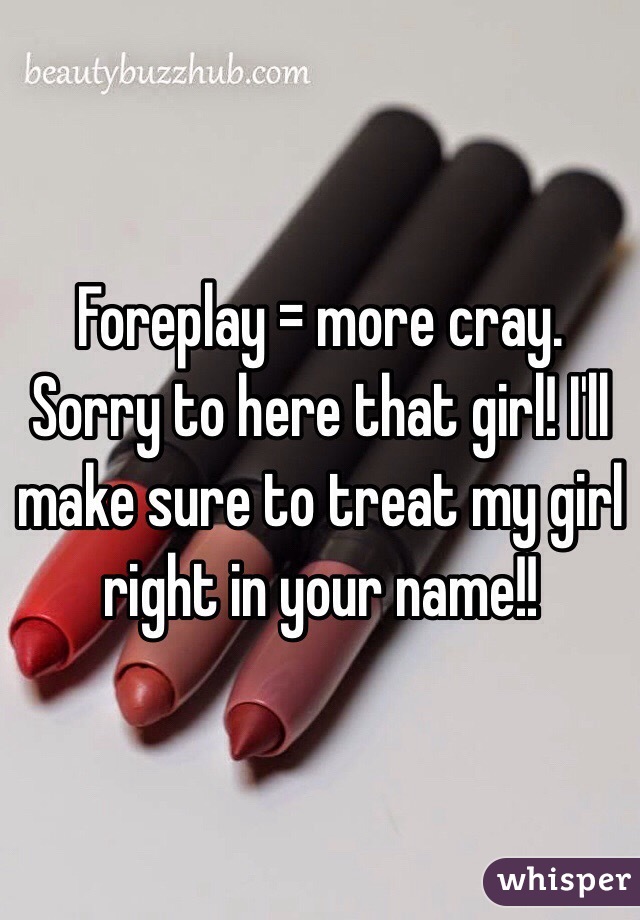 Foreplay = more cray. Sorry to here that girl! I'll make sure to treat my girl right in your name!!