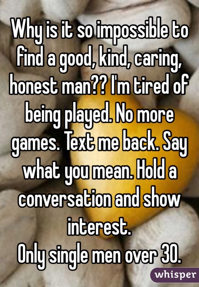 Why is it so impossible to find a good, kind, caring, honest man?? I'm tired of being played. No more games. Text me back. Say what you mean. Hold a conversation and show interest.
Only single men over 30.