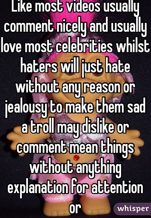 Like most videos usually comment nicely and usually love most celebrities whilst haters will just hate without any reason or jealousy to make them sad a troll may dislike or comment mean things without anything explanation for attention or 