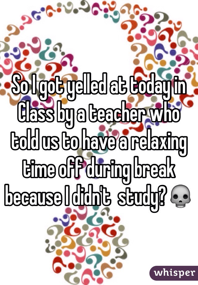 So I got yelled at today in Class by a teacher who told us to have a relaxing time off during break because I didn't  study?💀