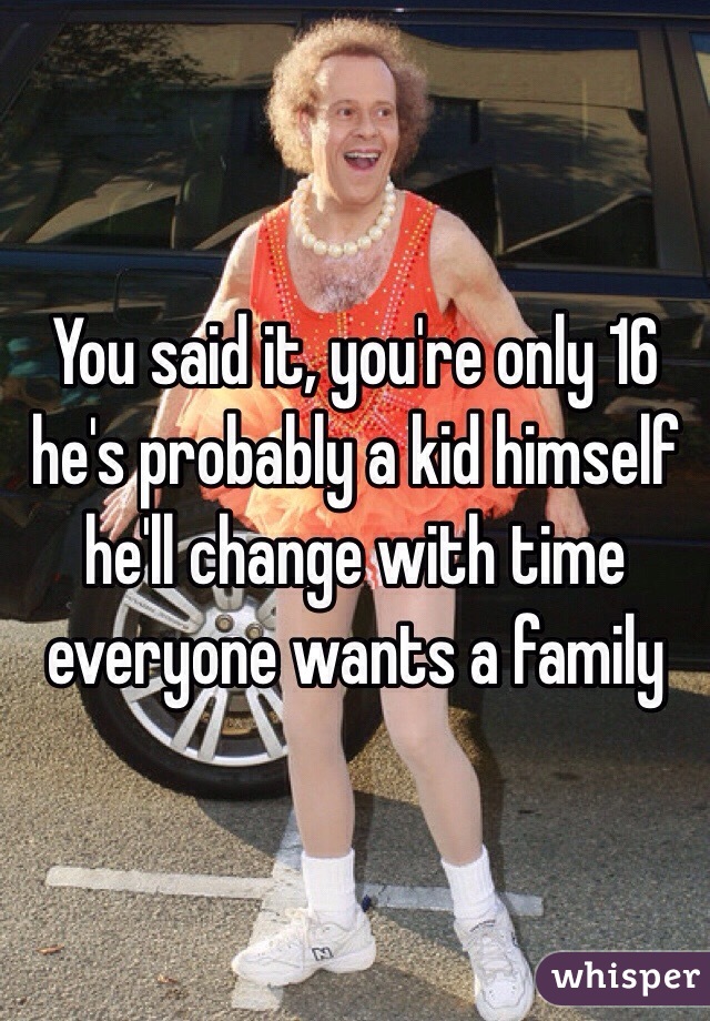 You said it, you're only 16 he's probably a kid himself he'll change with time everyone wants a family