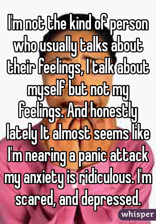 I'm not the kind of person who usually talks about their feelings, I talk about myself but not my feelings. And honestly lately It almost seems like I'm nearing a panic attack my anxiety is ridiculous. I'm scared, and depressed.