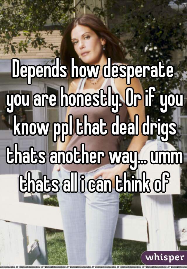 Depends how desperate you are honestly. Or if you know ppl that deal drigs thats another way... umm thats all i can think of