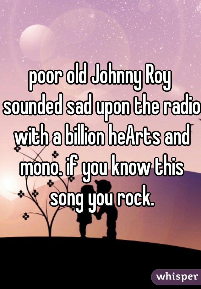 poor old Johnny Roy sounded sad upon the radio with a billion heArts and mono. if you know this song you rock.