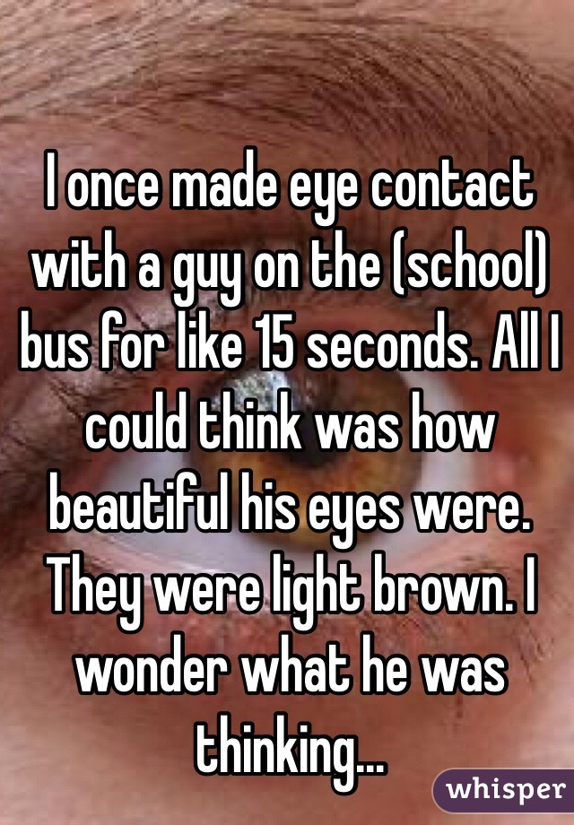 I once made eye contact with a guy on the (school) bus for like 15 seconds. All I could think was how beautiful his eyes were. They were light brown. I wonder what he was thinking... 