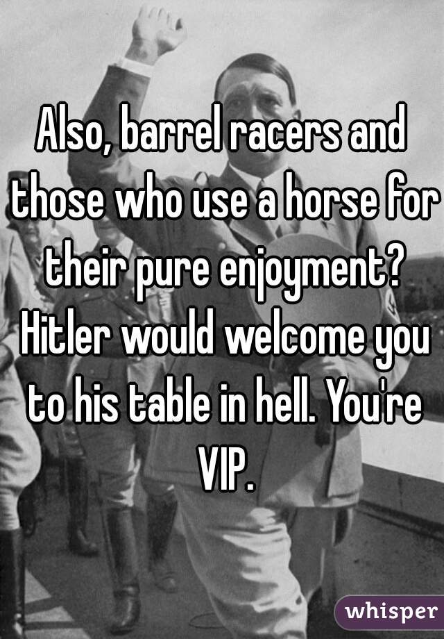 Also, barrel racers and those who use a horse for their pure enjoyment? Hitler would welcome you to his table in hell. You're VIP.