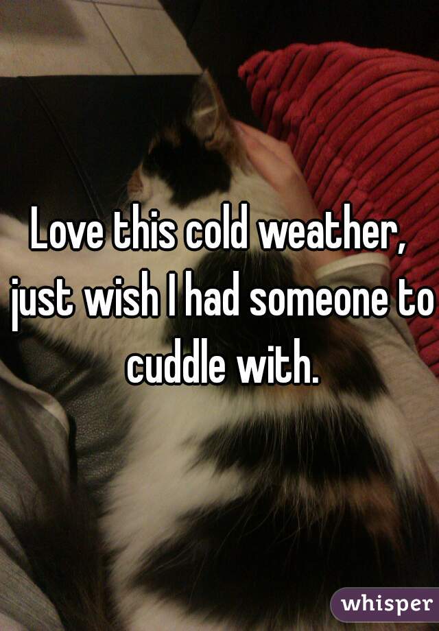 Love this cold weather, just wish I had someone to cuddle with.