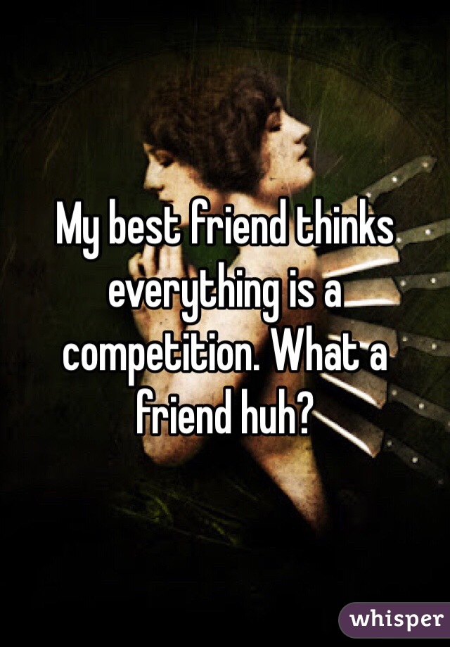 My best friend thinks everything is a competition. What a friend huh? 