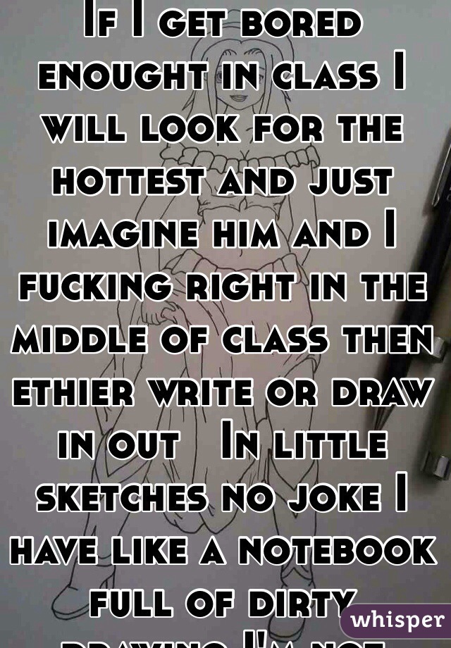 If I get bored enought in class I will look for the hottest and just imagine him and I fucking right in the middle of class then ethier write or draw in out   In little sketches no joke I have like a notebook full of dirty drawing I'm not showing so don't ask