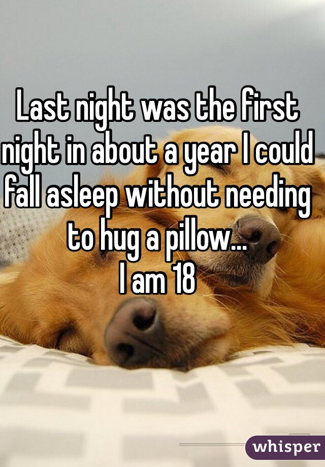 Last night was the first night in about a year I could fall asleep without needing to hug a pillow...
I am 18