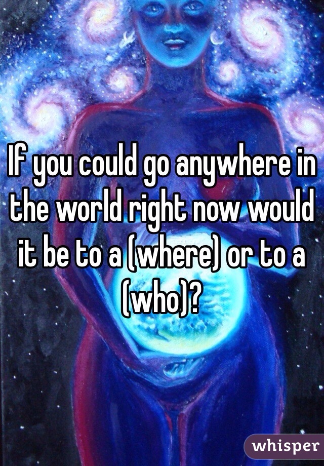 If you could go anywhere in the world right now would it be to a (where) or to a (who)?