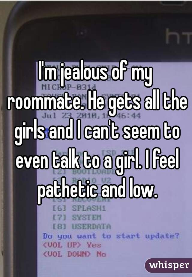 I'm jealous of my roommate. He gets all the girls and I can't seem to even talk to a girl. I feel pathetic and low.