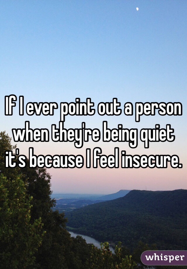 If I ever point out a person when they're being quiet it's because I feel insecure. 