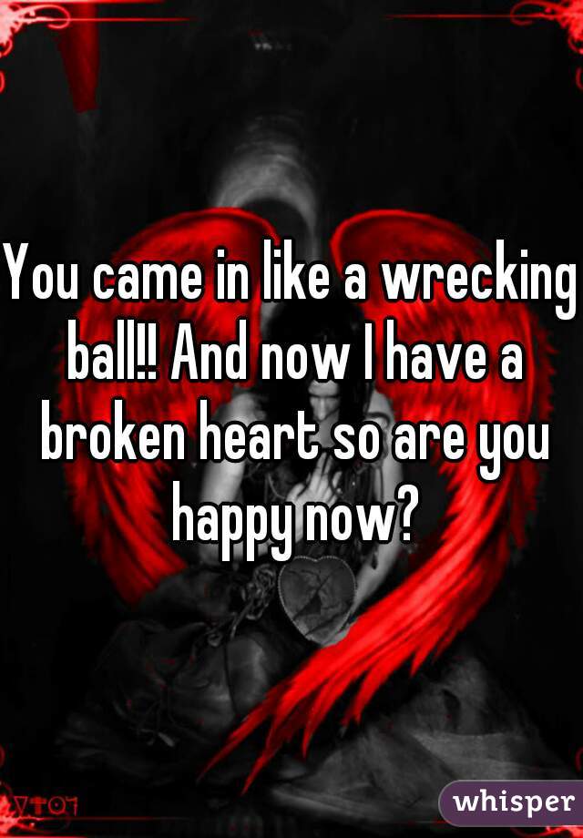 You came in like a wrecking ball!! And now I have a broken heart so are you happy now?